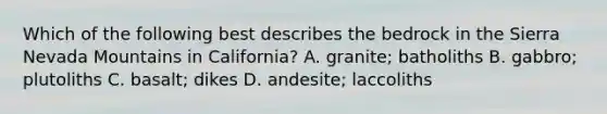 Which of the following best describes the bedrock in the Sierra Nevada Mountains in California? A. granite; batholiths B. gabbro; plutoliths C. basalt; dikes D. andesite; laccoliths