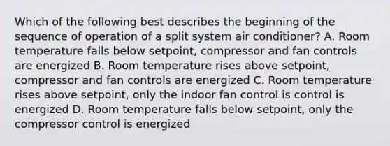 Which of the following best describes the beginning of the sequence of operation of a split system air conditioner? A. Room temperature falls below setpoint, compressor and fan controls are energized B. Room temperature rises above setpoint, compressor and fan controls are energized C. Room temperature rises above setpoint, only the indoor fan control is control is energized D. Room temperature falls below setpoint, only the compressor control is energized