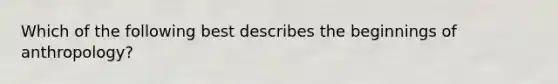 Which of the following best describes the beginnings of anthropology?