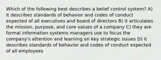 Which of the following best describes a belief control system? A) it describes standards of behavior and codes of conduct expected of all executives and board of directors B) it articulates the mission, purpose, and core values of a company C) they are formal information systems managers use to focus the company's attention and learning on key strategic issues D) it describes standards of behavior and codes of conduct expected of all employees