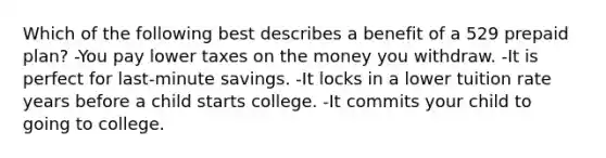 Which of the following best describes a benefit of a 529 prepaid plan? -You pay lower taxes on the money you withdraw. -It is perfect for last-minute savings. -It locks in a lower tuition rate years before a child starts college. -It commits your child to going to college.