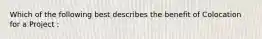 Which of the following best describes the benefit of Colocation for a Project :