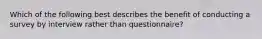 Which of the following best describes the benefit of conducting a survey by interview rather than questionnaire?