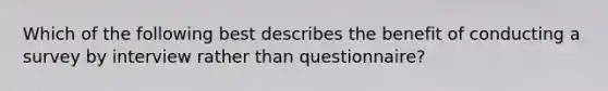 Which of the following best describes the benefit of conducting a survey by interview rather than questionnaire?