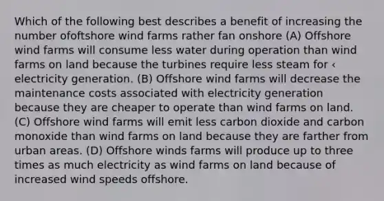 Which of the following best describes a benefit of increasing the number ofoftshore wind farms rather fan onshore (A) Offshore wind farms will consume less water during operation than wind farms on land because the turbines require less steam for ‹ electricity generation. (B) Offshore wind farms will decrease the maintenance costs associated with electricity generation because they are cheaper to operate than wind farms on land. (C) Offshore wind farms will emit less carbon dioxide and carbon monoxide than wind farms on land because they are farther from urban areas. (D) Offshore winds farms will produce up to three times as much electricity as wind farms on land because of increased wind speeds offshore.