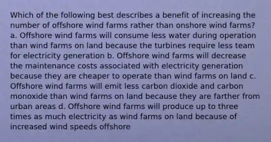 Which of the following best describes a benefit of increasing the number of offshore wind farms rather than onshore wind farms? a. Offshore wind farms will consume less water during operation than wind farms on land because the turbines require less team for electricity generation b. Offshore wind farms will decrease the maintenance costs associated with electricity generation because they are cheaper to operate than wind farms on land c. Offshore wind farms will emit less carbon dioxide and carbon monoxide than wind farms on land because they are farther from urban areas d. Offshore wind farms will produce up to three times as much electricity as wind farms on land because of increased wind speeds offshore