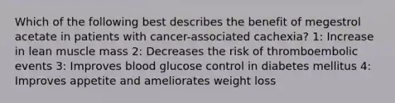 Which of the following best describes the benefit of megestrol acetate in patients with cancer-associated cachexia? 1: Increase in lean muscle mass 2: Decreases the risk of thromboembolic events 3: Improves blood glucose control in diabetes mellitus 4: Improves appetite and ameliorates weight loss