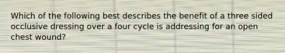 Which of the following best describes the benefit of a three sided occlusive dressing over a four cycle is addressing for an open chest wound?