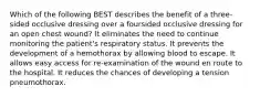 Which of the following BEST describes the benefit of a three-sided occlusive dressing over a foursided occlusive dressing for an open chest wound? It eliminates the need to continue monitoring the patient's respiratory status. It prevents the development of a hemothorax by allowing blood to escape. It allows easy access for re-examination of the wound en route to the hospital. It reduces the chances of developing a tension pneumothorax.