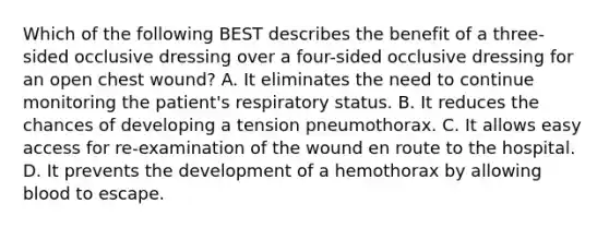 Which of the following BEST describes the benefit of a three-sided occlusive dressing over a four-sided occlusive dressing for an open chest wound? A. It eliminates the need to continue monitoring the patient's respiratory status. B. It reduces the chances of developing a tension pneumothorax. C. It allows easy access for re-examination of the wound en route to the hospital. D. It prevents the development of a hemothorax by allowing blood to escape.