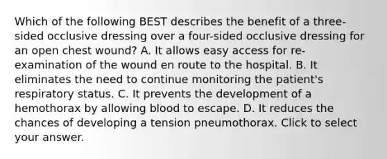 Which of the following BEST describes the benefit of a​ three-sided occlusive dressing over a​ four-sided occlusive dressing for an open chest​ wound? A. It allows easy access for​ re-examination of the wound en route to the hospital. B. It eliminates the need to continue monitoring the​ patient's respiratory status. C. It prevents the development of a hemothorax by allowing blood to escape. D. It reduces the chances of developing a tension pneumothorax. Click to select your answer.