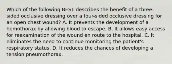 Which of the following BEST describes the benefit of a​ three-sided occlusive dressing over a​ four-sided occlusive dressing for an open chest​ wound? A. It prevents the development of a hemothorax by allowing blood to escape. B. It allows easy access for reexamination of the wound en route to the hospital. C. It eliminates the need to continue monitoring the​ patient's respiratory status. D. It reduces the chances of developing a tension pneumothorax.