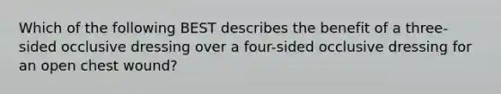 Which of the following BEST describes the benefit of a three-sided occlusive dressing over a four-sided occlusive dressing for an open chest wound?