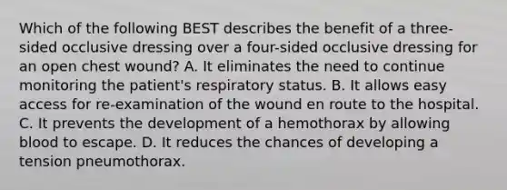 Which of the following BEST describes the benefit of a​ three-sided occlusive dressing over a​ four-sided occlusive dressing for an open chest​ wound? A. It eliminates the need to continue monitoring the​ patient's respiratory status. B. It allows easy access for​ re-examination of the wound en route to the hospital. C. It prevents the development of a hemothorax by allowing blood to escape. D. It reduces the chances of developing a tension pneumothorax.