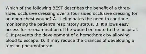 Which of the following BEST describes the benefit of a​ three-sided occlusive dressing over a​ four-sided occlusive dressing for an open chest​ wound? A. It eliminates the need to continue monitoring the​ patient's respiratory status. B. It allows easy access for​ re-examination of the wound en route to the hospital. C. It prevents the development of a hemothorax by allowing blood to escape. D. It may reduce the chances of developing a tension pneumothorax.