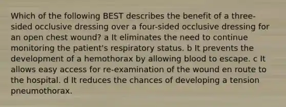 Which of the following BEST describes the benefit of a three-sided occlusive dressing over a four-sided occlusive dressing for an open chest wound? a It eliminates the need to continue monitoring the patient's respiratory status. b It prevents the development of a hemothorax by allowing blood to escape. c It allows easy access for re-examination of the wound en route to the hospital. d It reduces the chances of developing a tension pneumothorax.