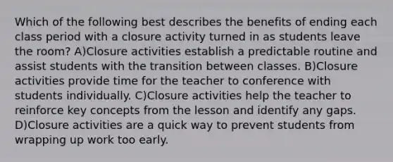 Which of the following best describes the benefits of ending each class period with a closure activity turned in as students leave the room? A)Closure activities establish a predictable routine and assist students with the transition between classes. B)Closure activities provide time for the teacher to conference with students individually. C)Closure activities help the teacher to reinforce key concepts from the lesson and identify any gaps. D)Closure activities are a quick way to prevent students from wrapping up work too early.