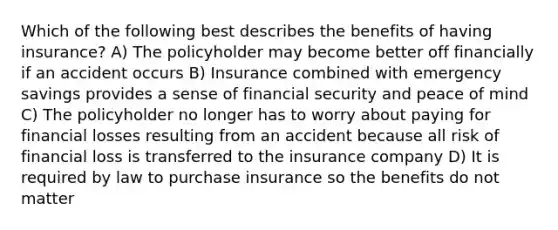 Which of the following best describes the benefits of having insurance? A) The policyholder may become better off financially if an accident occurs B) Insurance combined with emergency savings provides a sense of financial security and peace of mind C) The policyholder no longer has to worry about paying for financial losses resulting from an accident because all risk of financial loss is transferred to the insurance company D) It is required by law to purchase insurance so the benefits do not matter