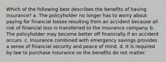 Which of the following best describes the benefits of having insurance? a. The policyholder no longer has to worry about paying for financial losses resulting from an accident because all risk of financial loss is transferred to the insurance company. b. The policyholder may become better off financially if an accident occurs. c. Insurance combined with emergency savings provides a sense of financial security and peace of mind. d. It is required by law to purchase insurance so the benefits do not matter.