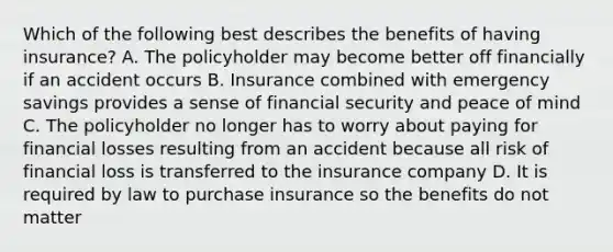 Which of the following best describes the benefits of having insurance? A. The policyholder may become better off financially if an accident occurs B. Insurance combined with emergency savings provides a sense of financial security and peace of mind C. The policyholder no longer has to worry about paying for financial losses resulting from an accident because all risk of financial loss is transferred to the insurance company D. It is required by law to purchase insurance so the benefits do not matter