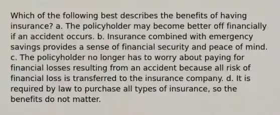 Which of the following best describes the benefits of having insurance? a. The policyholder may become better off financially if an accident occurs. b. Insurance combined with emergency savings provides a sense of financial security and peace of mind. c. The policyholder no longer has to worry about paying for financial losses resulting from an accident because all risk of financial loss is transferred to the insurance company. d. It is required by law to purchase all types of insurance, so the benefits do not matter.