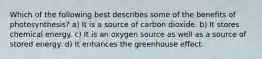 Which of the following best describes some of the benefits of photosynthesis? a) It is a source of carbon dioxide. b) It stores chemical energy. c) It is an oxygen source as well as a source of stored energy. d) It enhances the greenhouse effect.