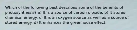 Which of the following best describes some of the benefits of photosynthesis? a) It is a source of carbon dioxide. b) It stores chemical energy. c) It is an oxygen source as well as a source of stored energy. d) It enhances the greenhouse effect.