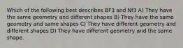 Which of the following best describes BF3 and Nf3 A) They have the same geometry and different shapes B) They have the same geometry and same shapes C) They have different geometry and different shapes D) They have different geometry and the same shape.