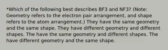 *Which of the following best describes BF3 and NF3? (Note: Geometry refers to the electron pair arrangement, and shape refers to the atom arrangement.) They have the same geometry and the same shape. They have different geometry and different shapes. The have the same geometry and different shapes. The have different geometry and the same shape.