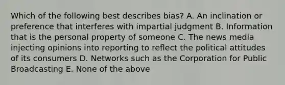 Which of the following best describes bias? A. An inclination or preference that interferes with impartial judgment B. Information that is the personal property of someone C. The news media injecting opinions into reporting to reflect the political attitudes of its consumers D. Networks such as the Corporation for Public Broadcasting E. None of the above