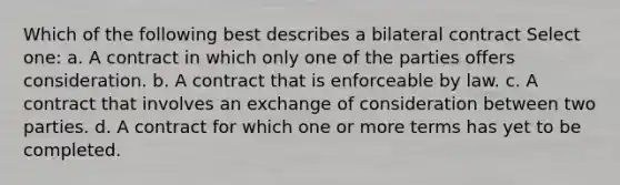 Which of the following best describes a bilateral contract Select one: a. A contract in which only one of the parties offers consideration. b. A contract that is enforceable by law. c. A contract that involves an exchange of consideration between two parties. d. A contract for which one or more terms has yet to be completed.