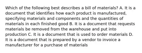 Which of the following best describes a bill of materials​? A. It is a document that identifies how each product is​ manufactured, specifying materials and components and the quantities of materials in each finished good B. It is a document that requests materials be removed from the warehouse and put into production C. It is a document that is used to order materials D. It is a document that is prepared by a vendor to invoice a manufacturer for a purchase of materials