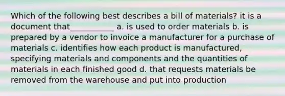 Which of the following best describes a bill of materials? it is a document that___________ a. is used to order materials b. is prepared by a vendor to invoice a manufacturer for a purchase of materials c. identifies how each product is manufactured, specifying materials and components and the quantities of materials in each finished good d. that requests materials be removed from the warehouse and put into production