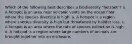 Which of the following best describes a biodiversity "hotspot"? a. A hotspot is an area near volcanic vents on the ocean floor where the species diversity is high. b. A hotspot is a region where species diversity is high but threatened by habitat loss. c. A hotspot is an area where the rate of species extinction is high. d. A hotspot is a region where large numbers of animals are brought together into an enclosure.