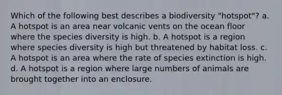 Which of the following best describes a biodiversity "hotspot"? a. A hotspot is an area near volcanic vents on the ocean floor where the species diversity is high. b. A hotspot is a region where species diversity is high but threatened by habitat loss. c. A hotspot is an area where the rate of species extinction is high. d. A hotspot is a region where large numbers of animals are brought together into an enclosure.