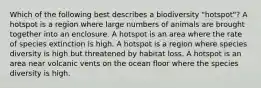 Which of the following best describes a biodiversity "hotspot"? A hotspot is a region where large numbers of animals are brought together into an enclosure. A hotspot is an area where the rate of species extinction is high. A hotspot is a region where species diversity is high but threatened by habitat loss. A hotspot is an area near volcanic vents on the ocean floor where the species diversity is high.