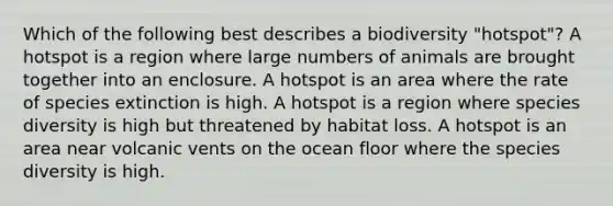 Which of the following best describes a biodiversity "hotspot"? A hotspot is a region where large numbers of animals are brought together into an enclosure. A hotspot is an area where the rate of species extinction is high. A hotspot is a region where species diversity is high but threatened by habitat loss. A hotspot is an area near volcanic vents on the ocean floor where the species diversity is high.