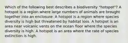 Which of the following best describes a biodiversity "hotspot"? A hotspot is a region where large numbers of animals are brought together into an enclosure. A hotspot is a region where species diversity is high but threatened by habitat loss. A hotspot is an area near volcanic vents on the ocean floor where the species diversity is high. A hotspot is an area where the rate of species extinction is high.