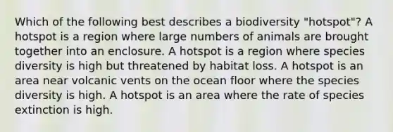 Which of the following best describes a biodiversity "hotspot"? A hotspot is a region where large numbers of animals are brought together into an enclosure. A hotspot is a region where species diversity is high but threatened by habitat loss. A hotspot is an area near volcanic vents on the ocean floor where the species diversity is high. A hotspot is an area where the rate of species extinction is high.