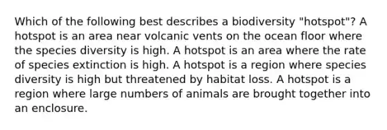 Which of the following best describes a biodiversity "hotspot"? A hotspot is an area near volcanic vents on the ocean floor where the species diversity is high. A hotspot is an area where the rate of species extinction is high. A hotspot is a region where species diversity is high but threatened by habitat loss. A hotspot is a region where large numbers of animals are brought together into an enclosure.