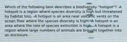 Which of the following best describes a biodiversity "hotspot"? -A hotspot is a region where species diversity is high but threatened by habitat loss. -A hotspot is an area near volcanic vents on the ocean floor where the species diversity is high. -A hotspot is an area where the rate of species extinction is high. -A hotspot is a region where large numbers of animals are brought together into an enclosure.