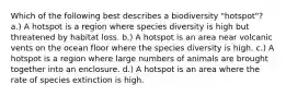 Which of the following best describes a biodiversity "hotspot"? a.) A hotspot is a region where species diversity is high but threatened by habitat loss. b.) A hotspot is an area near volcanic vents on the ocean floor where the species diversity is high. c.) A hotspot is a region where large numbers of animals are brought together into an enclosure. d.) A hotspot is an area where the rate of species extinction is high.