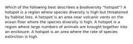 Which of the following best describes a biodiversity "hotspot"? A hotspot is a region where species diversity is high but threatened by habitat loss. A hotspot is an area near volcanic vents on the ocean floor where the species diversity is high. A hotspot is a region where large numbers of animals are brought together into an enclosure. A hotspot is an area where the rate of species extinction is high.