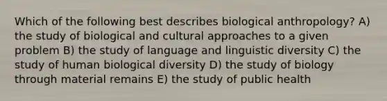 Which of the following best describes biological anthropology? A) the study of biological and cultural approaches to a given problem B) the study of language and linguistic diversity C) the study of human biological diversity D) the study of biology through material remains E) the study of public health