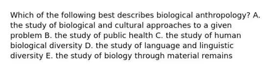 Which of the following best describes biological anthropology? A. the study of biological and cultural approaches to a given problem B. the study of public health C. the study of human biological diversity D. the study of language and linguistic diversity E. the study of biology through material remains