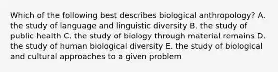 Which of the following best describes biological anthropology? A. the study of language and linguistic diversity B. the study of public health C. the study of biology through material remains D. the study of human biological diversity E. the study of biological and cultural approaches to a given problem