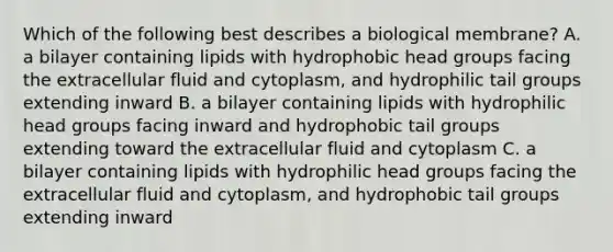 Which of the following best describes a biological membrane? A. a bilayer containing lipids with hydrophobic head groups facing the extracellular fluid and cytoplasm, and hydrophilic tail groups extending inward B. a bilayer containing lipids with hydrophilic head groups facing inward and hydrophobic tail groups extending toward the extracellular fluid and cytoplasm C. a bilayer containing lipids with hydrophilic head groups facing the extracellular fluid and cytoplasm, and hydrophobic tail groups extending inward