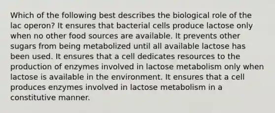 Which of the following best describes the biological role of the lac operon? It ensures that bacterial cells produce lactose only when no other food sources are available. It prevents other sugars from being metabolized until all available lactose has been used. It ensures that a cell dedicates resources to the production of enzymes involved in lactose metabolism only when lactose is available in the environment. It ensures that a cell produces enzymes involved in lactose metabolism in a constitutive manner.