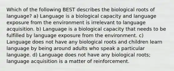 Which of the following BEST describes the biological roots of language? a) Language is a biological capacity and language exposure from the environment is irrelevant to language acquisition. b) Language is a biological capacity that needs to be fulfilled by language exposure from the environment. c) Language does not have any biological roots and children learn language by being around adults who speak a particular language. d) Language does not have any biological roots; language acquisition is a matter of reinforcement.