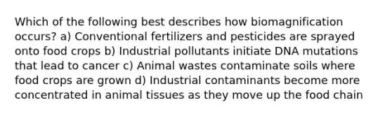 Which of the following best describes how biomagnification occurs? a) Conventional fertilizers and pesticides are sprayed onto food crops b) Industrial pollutants initiate DNA mutations that lead to cancer c) Animal wastes contaminate soils where food crops are grown d) Industrial contaminants become more concentrated in animal tissues as they move up the food chain